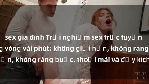 sex gia đình Trải nghiệm sex trực tuyến tuyệt vời chỉ trong vòng vài phút: không giới hạn, không ràng buộc, thoải mái và đầy kích thích!