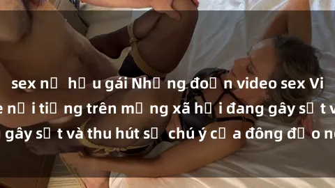 sex nữ hầu gái Những đoạn video sex Việt Nam không che nổi tiếng trên mạng xã hội đang gây sốt và thu hút sự chú ý của đông đảo người xem.