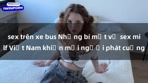 sex trên xe bus Những bí mật về sex milf Việt Nam khiến mọi người phát cuồng