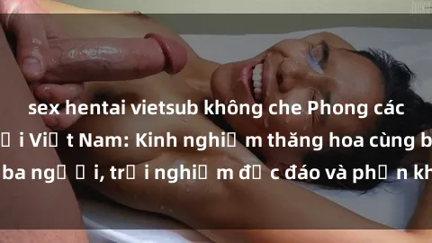 sex hentai vietsub không che Phong cách sex 3P độc đáo tại Việt Nam: Kinh nghiệm thăng hoa cùng ba người, trải nghiệm độc đáo và phấn khích không thể bỏ lỡ!