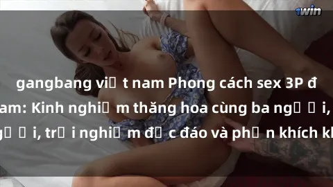 gangbang việt nam Phong cách sex 3P độc đáo tại Việt Nam: Kinh nghiệm thăng hoa cùng ba người, trải nghiệm độc đáo và phấn khích không thể bỏ lỡ!