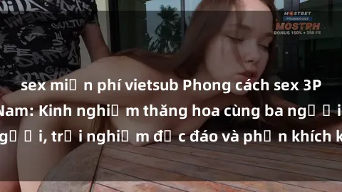 sex miễn phí vietsub Phong cách sex 3P độc đáo tại Việt Nam: Kinh nghiệm thăng hoa cùng ba người, trải nghiệm độc đáo và phấn khích không thể bỏ lỡ!