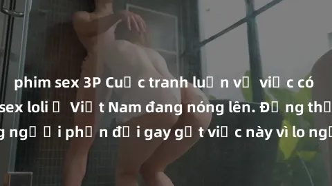 phim sex 3P Cuộc tranh luận về việc có nên hợp pháp hóa sex loli ở Việt Nam đang nóng lên. Đồng thời, cũng có những người phản đối gay gắt việc này vì lo ngại về tác động tiêu cực lên trẻ em và xã hội