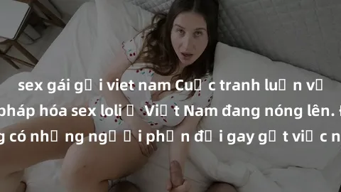 sex gái gọi viet nam Cuộc tranh luận về việc có nên hợp pháp hóa sex loli ở Việt Nam đang nóng lên. Đồng thời, cũng có những người phản đối gay gắt việc này vì lo ngại về tác động tiêu cực lên trẻ em 