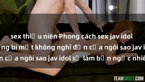 sex thiếu niên Phong cách sex jav idol siêu hấp dẫn: Những bí mật không nghĩ đến của ngôi sao jav idol sẽ làm bạn ngạc nhiên!