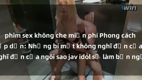 phim sex không che miễn phí Phong cách sex jav idol siêu hấp dẫn: Những bí mật không nghĩ đến của ngôi sao jav idol sẽ làm bạn ngạc nhiên!