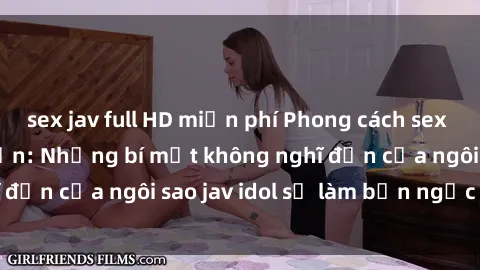 sex jav full HD miễn phí Phong cách sex jav idol siêu hấp dẫn: Những bí mật không nghĩ đến của ngôi sao jav idol sẽ làm bạn ngạc nhiên!