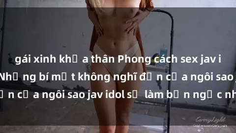 gái xinh khỏa thân Phong cách sex jav idol siêu hấp dẫn: Những bí mật không nghĩ đến của ngôi sao jav idol sẽ làm bạn ngạc nhiên!