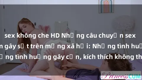 sex không che HD Những câu chuyện sex sinh viên Việt Nam gây sốt trên mạng xã hội: Những tình huống gây cấn, kích thích không thể bỏ qua