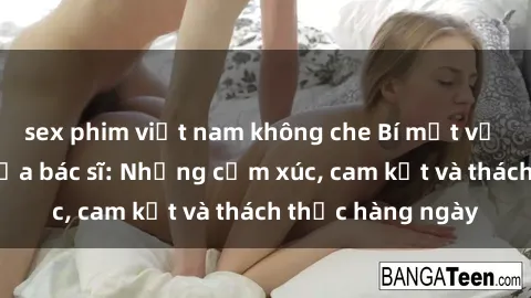 sex phim việt nam không che Bí mật về cuộc sống sex của bác sĩ: Những cảm xúc, cam kết và thách thức hàng ngày