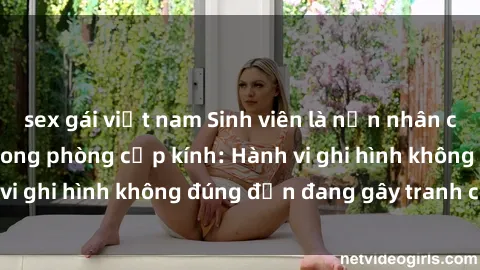 sex gái việt nam Sinh viên là nạn nhân của video quay lén trong phòng cấp kính: Hành vi ghi hình không đúng đắn đang gây tranh cãi lớn