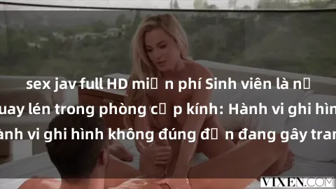 sex jav full HD miễn phí Sinh viên là nạn nhân của video quay lén trong phòng cấp kính: Hành vi ghi hình không đúng đắn đang gây tranh cãi lớn