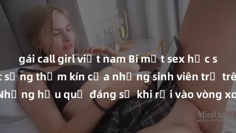 gái call girl việt nam Bí mật sex học sinh không che: Cuộc sống thầm kín của những sinh viên trẻ trên trường. Những hậu quả đáng sợ khi rơi vào vòng xoáy của tình dục từ tuổi mới lớn.