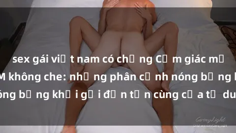 sex gái việt nam có chồng Cảm giác mạnh mẽ với sex BDSM không che: những phân cảnh nóng bỏng khơi gợi đến tận cùng của tư duy và cơ thể.