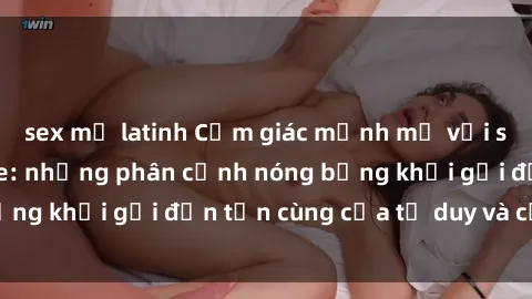 sex mỹ latinh Cảm giác mạnh mẽ với sex BDSM không che: những phân cảnh nóng bỏng khơi gợi đến tận cùng của tư duy và cơ thể.