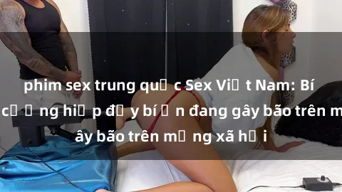 phim sex trung quốc Sex Việt Nam: Bí mật về vụ cưỡng hiếp đầy bí ẩn đang gây bão trên mạng xã hội