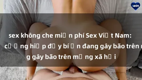 sex không che miễn phí Sex Việt Nam: Bí mật về vụ cưỡng hiếp đầy bí ẩn đang gây bão trên mạng xã hội