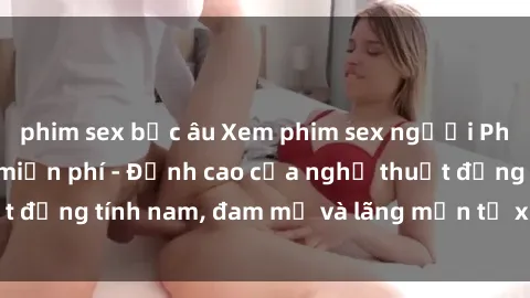 phim sex bắc âu Xem phim sex người Pháp vietsub online miễn phí - Đỉnh cao của nghệ thuật đồng tính nam, đam mỹ và lãng mạn từ xứ sở hoa hồng!