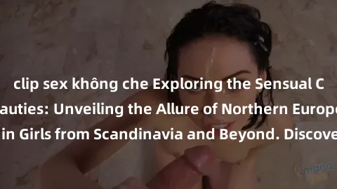 clip sex không che Exploring the Sensual Charms of Nordic Beauties: Unveiling the Allure of Northern European Sexiness in Girls from Scandinavia and Beyond. Discover the Seductive Secrets of Northern 