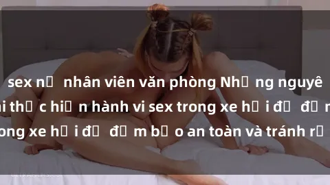 sex nữ nhân viên văn phòng Những nguyên tắc cần nhớ khi thực hiện hành vi sex trong xe hơi để đảm bảo an toàn và tránh rủi ro.