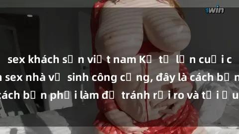 sex khách sạn việt nam Kể từ lần cuối cùng bạn thực hành sex nhà vệ sinh công cộng, đây là cách bạn phải làm để tránh rủi ro và tối ưu trải nghiệm.