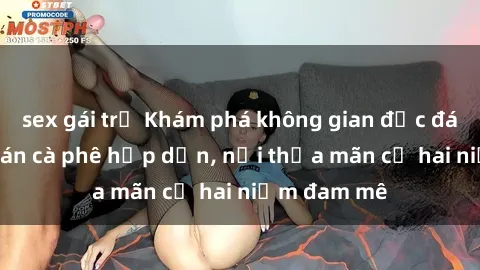 sex gái trẻ Khám phá không gian độc đáo tại sex quán cà phê hấp dẫn, nơi thỏa mãn cả hai niềm đam mê