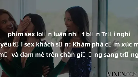 phim sex loạn luân nhật bản Trải nghiệm đỉnh cao tình yêu tại sex khách sạn: Khám phá cảm xúc mới mẻ và đam mê trên chăn giường sang trọng, độc đáo, không giới hạn.