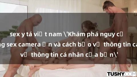 sex y tá việt nam 'Khám phá nguy cơ của việc sử dụng sex camera ẩn và cách bảo vệ thông tin cá nhân của bạn'