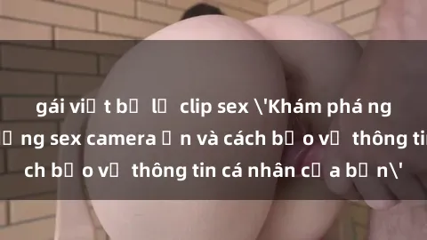 gái việt bị lộ clip sex 'Khám phá nguy cơ của việc sử dụng sex camera ẩn và cách bảo vệ thông tin cá nhân của bạn'