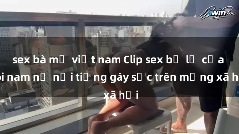 sex bà mẹ việt nam Clip sex bị lộ của đôi nam nữ nổi tiếng gây sốc trên mạng xã hội