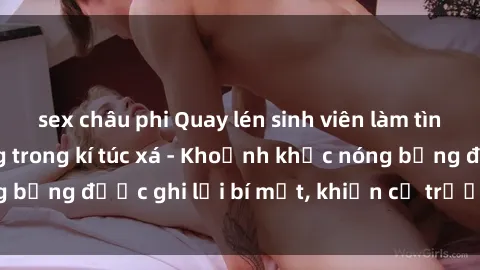 sex châu phi Quay lén sinh viên làm tình ngay trên giường trong kí túc xá - Khoảnh khắc nóng bỏng được ghi lại bí mật, khiến cả trường học xôn xao.