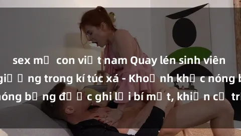 sex mẹ con việt nam Quay lén sinh viên làm tình ngay trên giường trong kí túc xá - Khoảnh khắc nóng bỏng được ghi lại bí mật, khiến cả trường học xôn xao.