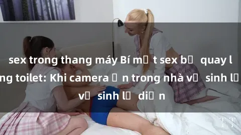 sex trong thang máy Bí mật sex bị quay lén trong toilet: Khi camera ẩn trong nhà vệ sinh lộ diện