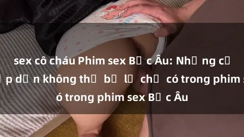 sex cô cháu Phim sex Bắc Âu: Những cảnh nóng hấp dẫn không thể bỏ lỡ chỉ có trong phim sex Bắc Âu