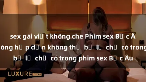 sex gái việt không che Phim sex Bắc Âu: Những cảnh nóng hấp dẫn không thể bỏ lỡ chỉ có trong phim sex Bắc Âu