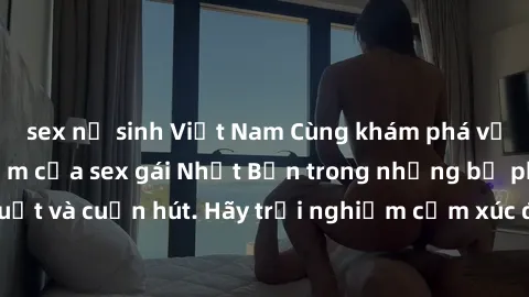 sex nữ sinh Việt Nam Cùng khám phá vẻ đẹp và sức gợi cảm của sex gái Nhật Bản trong những bộ phim đầy nghệ thuật và cuốn hút. Hãy trải nghiệm cảm xúc đầy mới mẻ và sống động từ những cảnh quay tinh tế