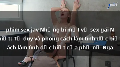 phim sex jav Những bí mật về sex gái Nga mà bạn chưa biết: Tư duy và phong cách làm tình đặc biệt của phụ nữ Nga