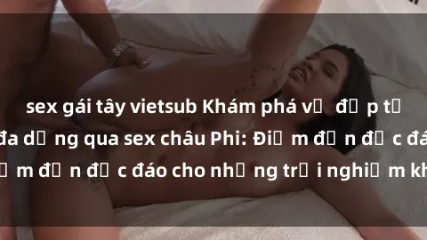 sex gái tây vietsub Khám phá vẻ đẹp tự nhiên và văn hóa đa dạng qua sex châu Phi: Điểm đến độc đáo cho những trải nghiệm khó quên