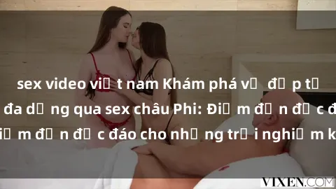 sex video việt nam Khám phá vẻ đẹp tự nhiên và văn hóa đa dạng qua sex châu Phi: Điểm đến độc đáo cho những trải nghiệm khó quên