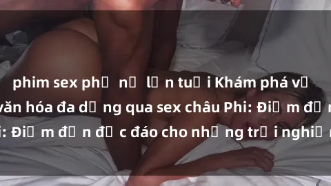 phim sex phụ nữ lớn tuổi Khám phá vẻ đẹp tự nhiên và văn hóa đa dạng qua sex châu Phi: Điểm đến độc đáo cho những trải nghiệm khó quên