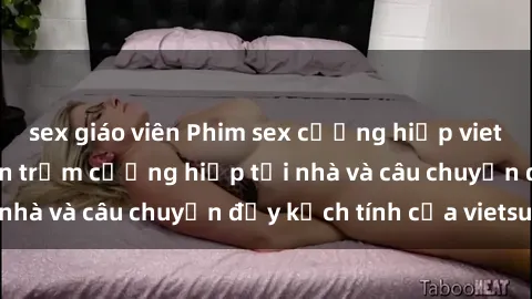 sex giáo viên Phim sex cưỡng hiếp vietsub: Nữ sinh bị tên trộm cưỡng hiếp tại nhà và câu chuyện đầy kịch tính của vietsub