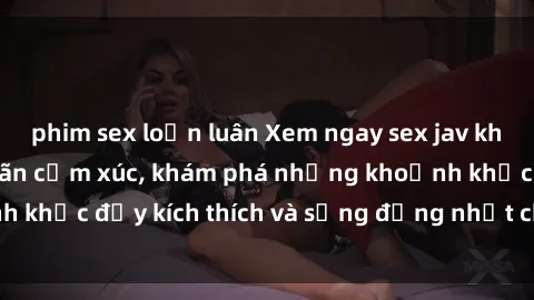phim sex loạn luân Xem ngay sex jav không che để thỏa mãn cảm xúc, khám phá những khoảnh khắc đầy kích thích và sống động nhất chỉ trong click!