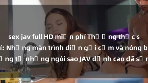 sex jav full HD miễn phí Thưởng thức sex JAV idol miễn phí: Những màn trình diễn gợi cảm và nóng bỏng từ những ngôi sao JAV đỉnh cao đã sẵn sàng để bạn khám phá.