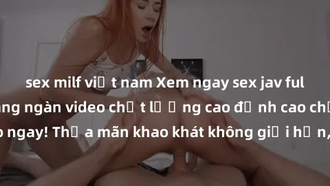 sex milf việt nam Xem ngay sex jav full HD miễn phí - Hàng ngàn video chất lượng cao đỉnh cao chỉ cần click vào ngay! Thỏa mãn khao khát không giới hạn, đón chờ những trải nghiệm mới lạ!