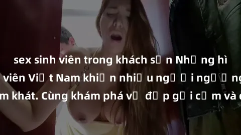 sex sinh viên trong khách sạn Những hình ảnh sex gái sinh viên Việt Nam khiến nhiều người ngưỡng mộ và thèm khát. Cùng khám phá vẻ đẹp gợi cảm và quyến rũ của những cô gái trẻ này.