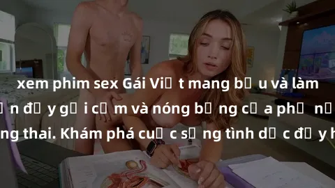 xem phim sex Gái Việt mang bầu và làm tình: Màn trình diễn đầy gợi cảm và nóng bỏng của phụ nữ mang thai. Khám phá cuộc sống tình dục đầy hấp dẫn và mới lạ của họ!