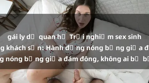 gái ly dị quan hệ Trải nghiệm sex sinh viên sôi động trong khách sạn: Hành động nóng bỏng giữa đám đông, không ai bị bỏ lỡ