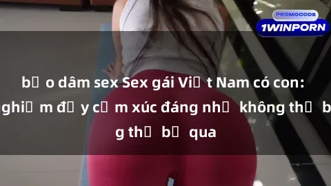 bạo dâm sex Sex gái Việt Nam có con: Trải nghiệm đầy cảm xúc đáng nhớ không thể bỏ qua