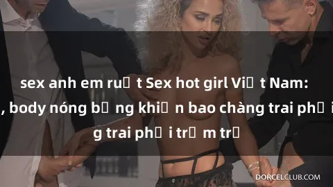 sex anh em ruột Sex hot girl Việt Nam: Mặt xinh, body nóng bỏng khiến bao chàng trai phải trầm trồ