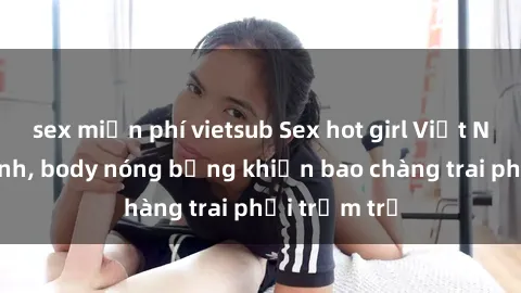 sex miễn phí vietsub Sex hot girl Việt Nam: Mặt xinh, body nóng bỏng khiến bao chàng trai phải trầm trồ